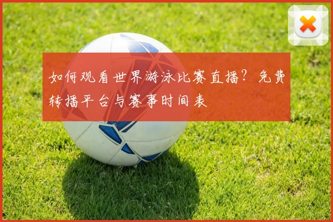 如何观看世界游泳比赛直播?免费转播平台与赛事时间表