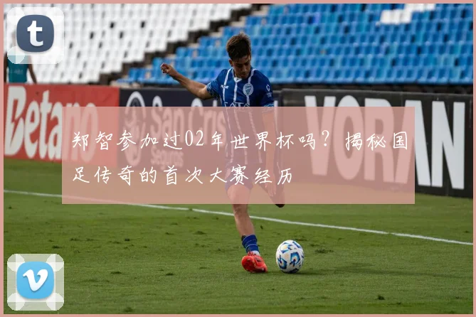 郑智参加过02年世界杯吗?揭秘国足传奇的首次大赛经历