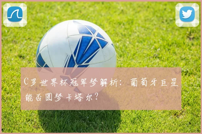 C罗世界杯冠军梦解析：葡萄牙巨星能否圆梦卡塔尔？