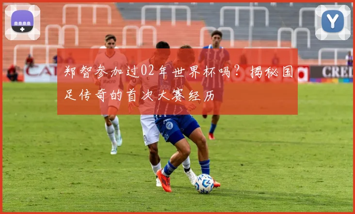郑智参加过02年世界杯吗?揭秘国足传奇的首次大赛经历