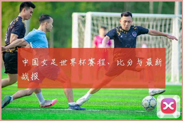 中国女足世界杯赛程、比分与最新战报