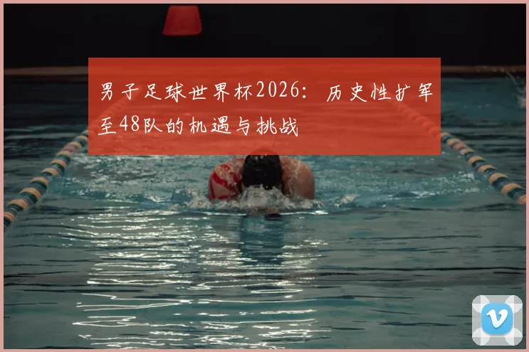 男子足球世界杯2026:历史性扩军至48队的机遇与挑战
